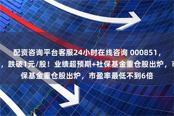 配资咨询平台客服24小时在线咨询 000851，连续16个一字跌停，跌破1元/股！业绩超预期+社保基金重仓股出炉，市盈率最低不到6倍