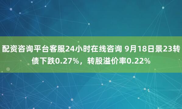 配资咨询平台客服24小时在线咨询 9月18日景23转债下跌0.27%，转股溢价率0.22%