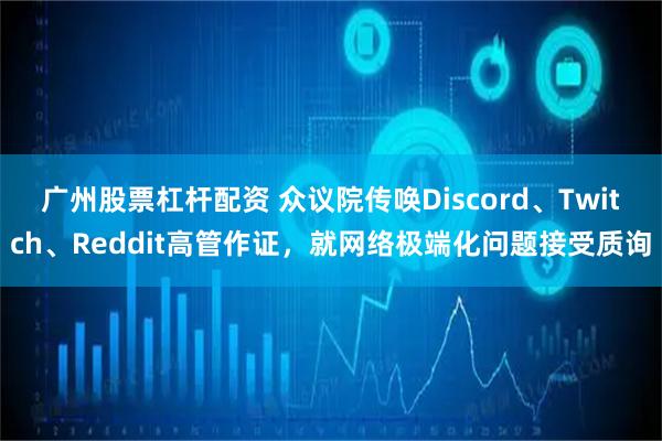 广州股票杠杆配资 众议院传唤Discord、Twitch、Reddit高管作证，就网络极端化问题接受质询