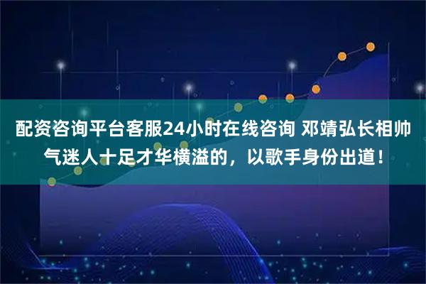 配资咨询平台客服24小时在线咨询 邓靖弘长相帅气迷人十足才华横溢的，以歌手身份出道！