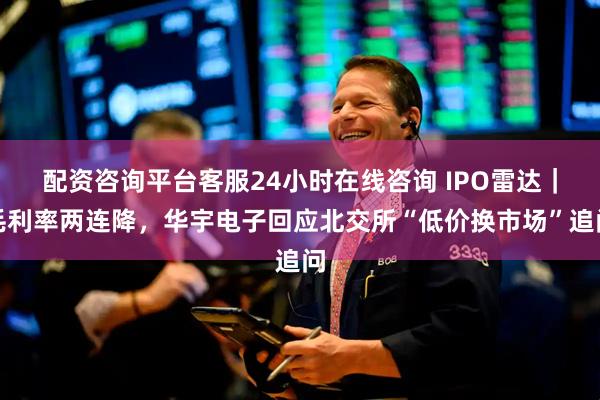 配资咨询平台客服24小时在线咨询 IPO雷达｜毛利率两连降，华宇电子回应北交所“低价换市场”追问