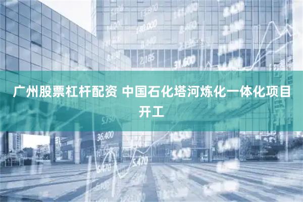 广州股票杠杆配资 中国石化塔河炼化一体化项目开工
