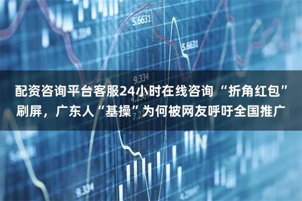 配资咨询平台客服24小时在线咨询 “折角红包”刷屏，广东人“基操”为何被网友呼吁全国推广