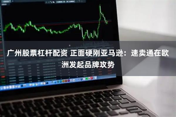 广州股票杠杆配资 正面硬刚亚马逊：速卖通在欧洲发起品牌攻势