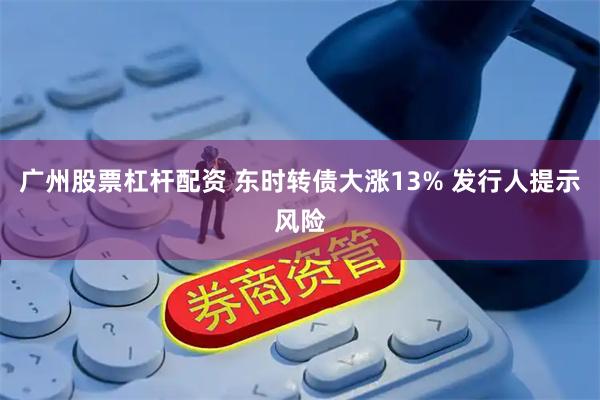 广州股票杠杆配资 东时转债大涨13% 发行人提示风险