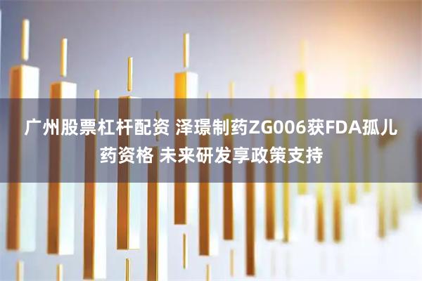 广州股票杠杆配资 泽璟制药ZG006获FDA孤儿药资格 未来研发享政策支持