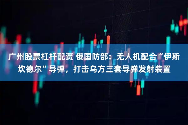 广州股票杠杆配资 俄国防部：无人机配合“伊斯坎德尔”导弹，打击乌方三套导弹发射装置