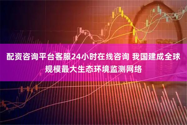 配资咨询平台客服24小时在线咨询 我国建成全球规模最大生态环境监测网络