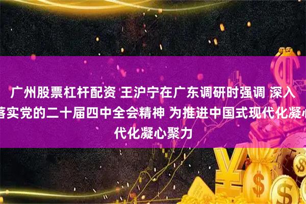 广州股票杠杆配资 王沪宁在广东调研时强调 深入贯彻落实党的二十届四中全会精神 为推进中国式现代化凝心聚力