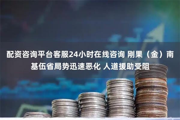 配资咨询平台客服24小时在线咨询 刚果（金）南基伍省局势迅速恶化 人道援助受阻