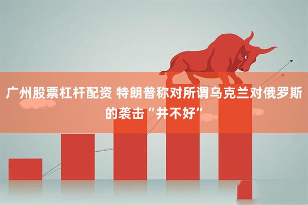 广州股票杠杆配资 特朗普称对所谓乌克兰对俄罗斯的袭击“并不好”