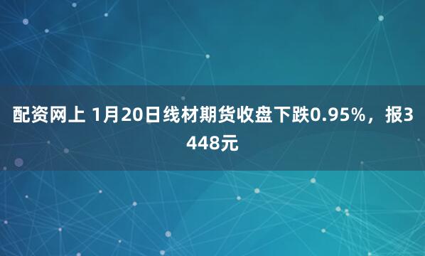 配资网上 1月20日线材期货收盘下跌0.95%，报3448元
