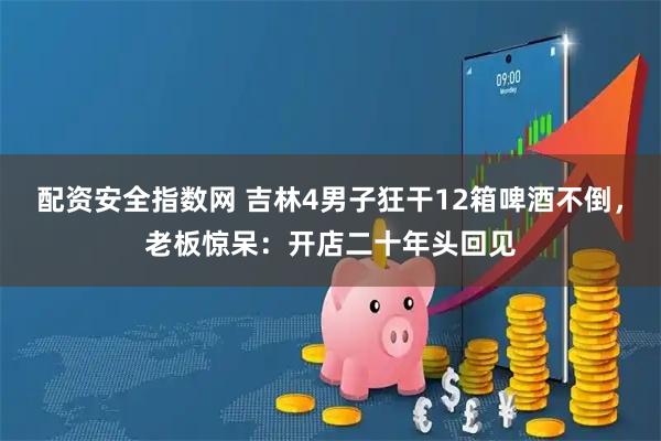 配资安全指数网 吉林4男子狂干12箱啤酒不倒，老板惊呆：开店二十年头回见