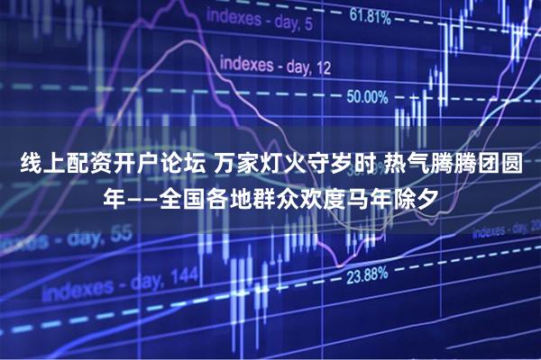 线上配资开户论坛 万家灯火守岁时 热气腾腾团圆年——全国各地群众欢度马年除夕