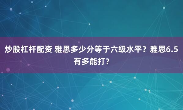 炒股杠杆配资 雅思多少分等于六级水平？雅思6.5有多能打？