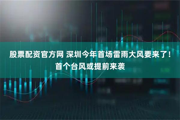 股票配资官方网 深圳今年首场雷雨大风要来了！首个台风或提前来袭