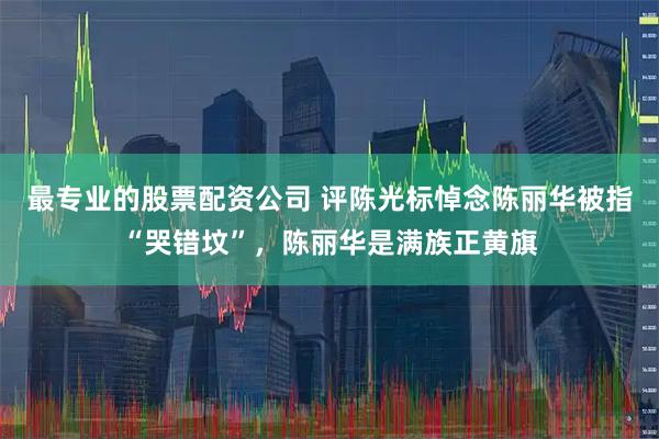 最专业的股票配资公司 评陈光标悼念陈丽华被指“哭错坟”,陈丽华是满族正黄旗