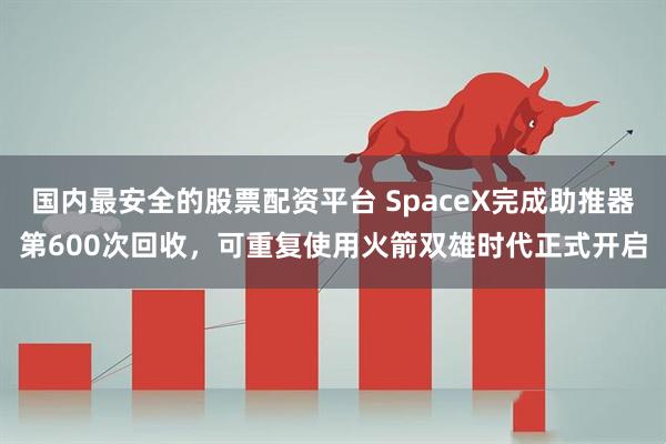 国内最安全的股票配资平台 SpaceX完成助推器第600次回收，可重复使用火箭双雄时代正式开启