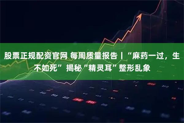 股票正规配资官网 每周质量报告丨“麻药一过，生不如死” 揭秘“精灵耳”整形乱象