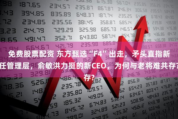 免费股票配资 东方甄选“F4”出走，矛头直指新任管理层，俞敏洪力挺的新CEO，为何与老将难共存?