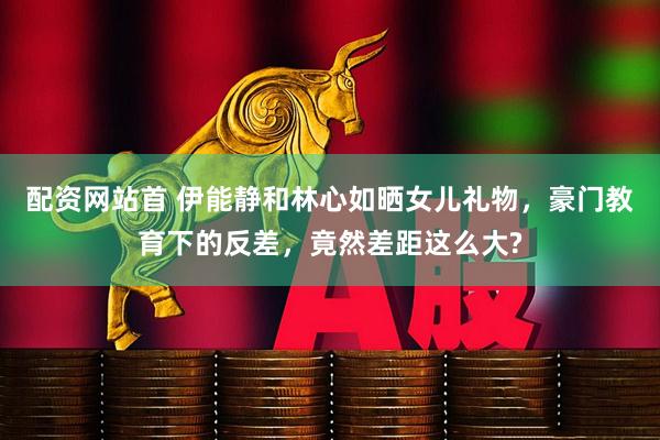 配资网站首 伊能静和林心如晒女儿礼物，豪门教育下的反差，竟然差距这么大?