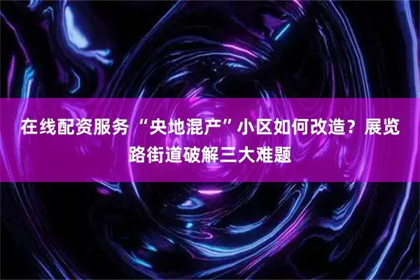 在线配资服务 “央地混产”小区如何改造？展览路街道破解三大难题