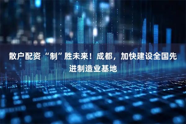 散户配资 “制”胜未来！成都，加快建设全国先进制造业基地