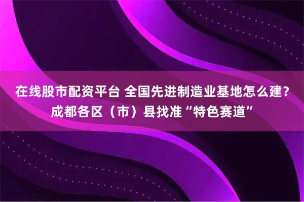 在线股市配资平台 全国先进制造业基地怎么建？成都各区（市）县找准“特色赛道”