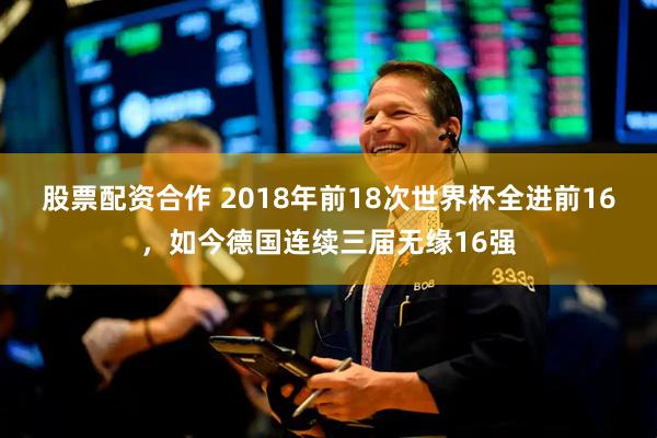 股票配资合作 2018年前18次世界杯全进前16，如今德国连续三届无缘16强